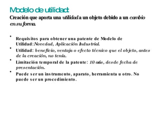 Modelo de utilidad: Creación que aporta una  utilidad  a un objeto debido a un  cambio en su forma . Requisitos para obtener una patente de Modelo de Utilidad: Novedad, Aplicación Industrial . Utilidad:  beneficio, ventaja o efecto técnico que el objeto, antes de la creación, no tenía. Limitación temporal de la patente:  10 años, desde fecha de presentación. Puede ser un instrumento, aparato, herramienta u otro. No puede ser un procedimiento. 