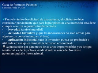 Guía de formatos Patentes Francisco Felipe  143824 — Para el trámite de solicitud de una patente, el solicitante debe considerar previamente que para lograr patentar una invención esta debe cumplir con tres requisitos fundamentales     -  Novedad  (a nivel mundial)    -  Actividad Inventiva  y(que las innovaciones no sean obvias para  alguien con conocimiento en el área)     -  Aplicación Industrial  (que la invención pueda ser producida o   utilizada en cualquier rama de la actividad económica).   — La protección por patente es de 20 años improrrogables y es de tipo territorial, es decir, solo es válida donde se concede. No existe patentemundial o internacional. 