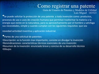 Como registrar una patente  Guía de Usuario de Patentes y Modelos de Utilidad Luis Miguel   143523 • Se puede solicitar la protección de una patente  a toda invención como: productos, procesos de uso o usos de creación humana que permitan trasformar la materia o la energía que existe en la naturaleza, para su aprovechamiento por el hombre y satisfaga sus necesidades, simple y cuando cumplan con los siguientes requisitos: que sea novedad actividad inventiva y aplicación industrial.   • Partes de una solicitud de patentes: • Descripción: es la función mas importante, consiste en divulgar la invención  • Reivindicaciones: características técnicas esenciales de una invención • Resumen de la invención: enunciado breve y conciso de su desarrollo técnico • Dibujos    