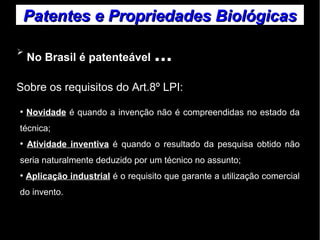 Patentes ee PPrroopprriieeddaaddeess BBiioollóóggiiccaass 
➢ No Brasil é patenteável ... 
Sobre os requisitos do Art.8º LPI: 
● Novidade é quando a invenção não é compreendidas no estado da 
técnica; 
● Atividade inventiva é quando o resultado da pesquisa obtido não 
seria naturalmente deduzido por um técnico no assunto; 
● Aplicação industrial é o requisito que garante a utilização comercial 
do invento. 
 