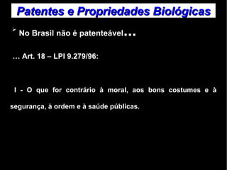 Patentes ee PPrroopprriieeddaaddeess BBiioollóóggiiccaass 
➢ No Brasil não é patenteável... 
… Art. 18 – LPI 9.279/96: 
I - O que for contrário à moral, aos bons costumes e à 
segurança, à ordem e à saúde públicas. 
 