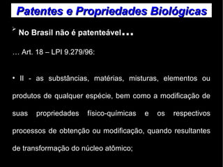 Patentes ee PPrroopprriieeddaaddeess BBiioollóóggiiccaass 
➢ No Brasil não é patenteável... 
… Art. 18 – LPI 9.279/96: 
● II - as substâncias, matérias, misturas, elementos ou 
produtos de qualquer espécie, bem como a modificação de 
suas propriedades físico-químicas e os respectivos 
processos de obtenção ou modificação, quando resultantes 
de transformação do núcleo atômico; 
 