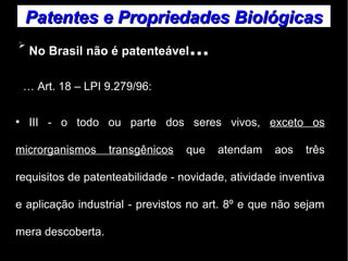 Patentes ee PPrroopprriieeddaaddeess BBiioollóóggiiccaass 
➢ No Brasil não é patenteável... 
… Art. 18 – LPI 9.279/96: 
● III - o todo ou parte dos seres vivos, exceto os 
microrganismos transgênicos que atendam aos três 
requisitos de patenteabilidade - novidade, atividade inventiva 
e aplicação industrial - previstos no art. 8º e que não sejam 
mera descoberta. 
 
