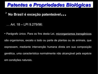 Patentes ee PPrroopprriieeddaaddeess BBiioollóóggiiccaass 
➢ No Brasil é exceção patenteável... 
… Art. 18 – LPI 9.279/96: 
● Parágrafo único. Para os fins desta Lei, microrganismos transgênicos 
são organismos, exceto o todo ou parte de plantas ou de animais, que 
expressem, mediante intervenção humana direta em sua composição 
genética, uma característica normalmente não alcançável pela espécie 
em condições naturais. 
 
