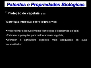 Patentes ee PPrroopprriieeddaaddeess BBiioollóóggiiccaass 
➢ Proteção de vegetais ... 
A proteção intelectual sobre vegetais visa: 
●Proporcionar desenvolvimento tecnológico e econômico ao país; 
●Estimular a pesquisa para melhoramento vegetais; 
●Oferecer à agricultura espécies mais adequadas as suas 
necessidades. 
 