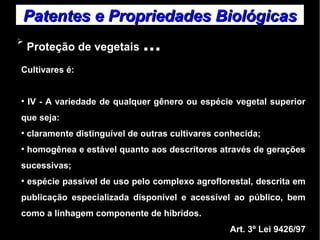 Patentes ee PPrroopprriieeddaaddeess BBiioollóóggiiccaass 
➢ Proteção de vegetais ... 
Cultivares é: 
● IV - A variedade de qualquer gênero ou espécie vegetal superior 
que seja: 
● claramente distinguível de outras cultivares conhecida; 
● homogênea e estável quanto aos descritores através de gerações 
sucessivas; 
● espécie passível de uso pelo complexo agroflorestal, descrita em 
publicação especializada disponível e acessível ao público, bem 
como a linhagem componente de híbridos. 
Art. 3º Lei 9426/97 
 