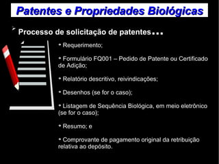 Patentes ee PPrroopprriieeddaaddeess BBiioollóóggiiccaass 
➢ Processo de solicitação de patentes... 
➔ Requerimento; 
➔ Formulário FQ001 – Pedido de Patente ou Certificado 
de Adição; 
➔ Relatório descritivo, reivindicações; 
➔ Desenhos (se for o caso); 
➔ Listagem de Sequência Biológica, em meio eletrônico 
(se for o caso); 
➔ Resumo; e 
➔ Comprovante de pagamento original da retribuição 
relativa ao depósito. 
 