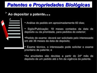 Patentes ee PPrroopprriieeddaaddeess BBiioollóóggiiccaass 
➢ Ao depositar a patente... 
➔ Análise do pedido em aproximadamente 60 dias; 
➔ Sigilo/Publicação: 18 meses contados da data de 
depósito ou da prioridade, para pedidos do exterior; 
➔Pedido de exame: deverá ser solicitado pelo interessado 
em até 36 meses da data de depósito; 
➔ Exame técnico, o interessado pode solicitar o exame 
prioritário de patente; e 
➔As anuidades são devidas a partir do 24º mês de 
depósito de um pedido até o fim da vigência da patente. 
 