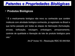Patentes ee PPrroopprriieeddaaddeess BBiioollóóggiiccaass 
➢ Produtos Biológicos 
“ É o medicamento biológico não novo ou conhecido que contém 
molécula com atividade biológica conhecida, já registrado no Brasil e 
que tenha passado por todas as etapas de fabricação (formulação, 
envase, liofilização, rotulagem, embalagem, armazenamento, 
controle de qualidade e liberação do lote de produto biológico para 
uso.” 
Art.2º Inciso 15 – Resolução RDC 55 ANVISA 
 