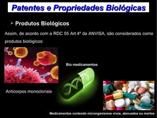 Patentes ee PPrroopprriieeddaaddeess BBiioollóóggiiccaass 
➢ Produtos Biológicos 
Assim, de acordo com a RDC 55 Art.4º da ANVISA, são considerados como 
produtos biológicos: 
Bio medicamentos 
Anticorpos monoclonais 
Medicamentos contendo microrganismos vivos, atenuados ou mortos 
 