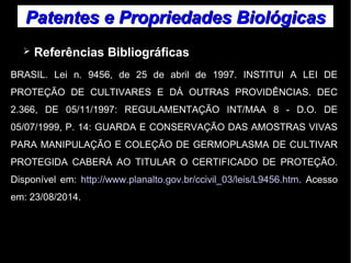Patentes ee PPrroopprriieeddaaddeess BBiioollóóggiiccaass 
➢ Referências Bibliográficas 
BRASIL. Lei n. 9456, de 25 de abril de 1997. INSTITUI A LEI DE 
PROTEÇÃO DE CULTIVARES E DÁ OUTRAS PROVIDÊNCIAS. DEC 
2.366, DE 05/11/1997: REGULAMENTAÇÃO INT/MAA 8 - D.O. DE 
05/07/1999, P. 14: GUARDA E CONSERVAÇÃO DAS AMOSTRAS VIVAS 
PARA MANIPULAÇÃO E COLEÇÃO DE GERMOPLASMA DE CULTIVAR 
PROTEGIDA CABERÁ AO TITULAR O CERTIFICADO DE PROTEÇÃO. 
Disponível em: http://www.planalto.gov.br/ccivil_03/leis/L9456.htm. Acesso 
em: 23/08/2014. 
 