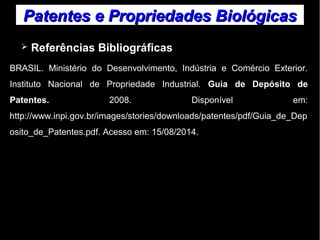 Patentes ee PPrroopprriieeddaaddeess BBiioollóóggiiccaass 
➢ Referências Bibliográficas 
BRASIL. Ministério do Desenvolvimento, Indústria e Comércio Exterior. 
Instituto Nacional de Propriedade Industrial. Guia de Depósito de 
Patentes. 2008. Disponível em: 
http://www.inpi.gov.br/images/stories/downloads/patentes/pdf/Guia_de_Dep 
osito_de_Patentes.pdf. Acesso em: 15/08/2014. 
 