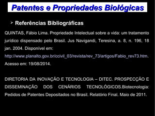 Patentes ee PPrroopprriieeddaaddeess BBiioollóóggiiccaass 
➢ Referências Bibliográficas 
QUINTAS, Fábio Lima. Propriedade Intelectual sobre a vida: um tratamento 
jurídico dispensado pelo Brasil. Jus Navigandi, Teresina, a. 8, n. 196, 18 
jan. 2004. Disponível em: 
http://www.planalto.gov.br/ccivil_03/revista/rev_73/artigos/Fabio_rev73.htm. 
Acesso em: 19/08/2014. 
DIRETORIA DA INOVAÇÃO E TECNOLOGIA – DITEC. PROSPECÇÃO E 
DISSEMINAÇÃO DOS CENÁRIOS TECNOLÓGICOS.Biotecnologia: 
Pedidos de Patentes Depositados no Brasil. Relatório Final. Maio de 2011. 
 