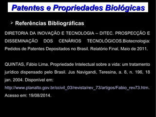 Patentes ee PPrroopprriieeddaaddeess BBiioollóóggiiccaass 
➢ Referências Bibliográficas 
DIRETORIA DA INOVAÇÃO E TECNOLOGIA – DITEC. PROSPECÇÃO E 
DISSEMINAÇÃO DOS CENÁRIOS TECNOLÓGICOS.Biotecnologia: 
Pedidos de Patentes Depositados no Brasil. Relatório Final. Maio de 2011. 
QUINTAS, Fábio Lima. Propriedade Intelectual sobre a vida: um tratamento 
jurídico dispensado pelo Brasil. Jus Navigandi, Teresina, a. 8, n. 196, 18 
jan. 2004. Disponível em: 
http://www.planalto.gov.br/ccivil_03/revista/rev_73/artigos/Fabio_rev73.htm. 
Acesso em: 19/08/2014. 
