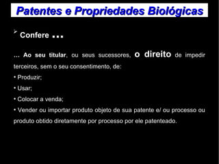 Patentes ee PPrroopprriieeddaaddeess BBiioollóóggiiccaass 
➢ Confere ... 
… Ao seu titular, ou seus sucessores, o direito de impedir 
terceiros, sem o seu consentimento, de: 
● Produzir; 
● Usar; 
● Colocar a venda; 
● Vender ou importar produto objeto de sua patente e/ ou processo ou 
produto obtido diretamente por processo por ele patenteado. 
 