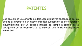 PATENTES
Una patente es un conjunto de derechos exclusivos concedidos por un
Estado al inventor de un nuevo producto susceptible de ser explotado
industrialmente, por un período limitado de tiempo a cambio de la
divulgación de la invención. La patente es una forma de propiedad
intelectual.
 