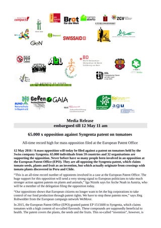 Media Release
embargoed till 12 May 11 am
65.000 x opposition against Syngenta patent on tomatoes
All-time record high for mass opposition filed at the European Patent Office
12 May 2016 / A mass opposition will today be filed against a patent on tomatoes held by the
Swiss company Syngenta. 65.000 individuals from 59 countries and 32 organisations are
supporting the opposition. Never before have so many people been involved in an opposition at
the European Patent Office (EPO). They are all opposing the Syngenta patent, which claims
tomato seeds, plants and fruit as an invention, but which actually originate from crossings with
tomato plants discovered in Peru and Chile.
“This is an all-time record number of opponents involved in a case at the European Patent Office. The
huge support for this opposition will send a very strong signal to European politicians to take much
stronger action against patents on plants and animals,” Iga Niznik says for Arche Noah in Austria, who
will be a member of the delegation filing the opposition today.
“Our oppositions shows that European citizens no longer want to let the big corporations to take
control of our food production through patent rights. We have to stop these patents now,” says Jörg
Rohwedder from the European campaign network WeMove.
In 2015, the European Patent Office (EPO) granted patent EP 1515600 to Syngenta, which claims
tomatoes with a high content of so-called flavonols. These compounds are supposedly beneficial to
health. The patent covers the plants, the seeds and the fruits. This so-called “invention”, however, is
 