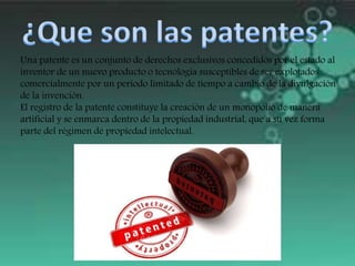 Una patente es un conjunto de derechos exclusivos concedidos por el estado al
inventor de un nuevo producto o tecnología susceptibles de ser explotados
comercialmente por un periodo limitado de tiempo a cambio de la divulgación
de la invención.
El registro de la patente constituye la creación de un monopolio de manera
artificial y se enmarca dentro de la propiedad industrial, que a su vez forma
parte del régimen de propiedad intelectual.
 