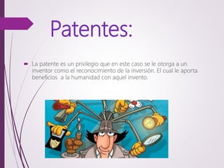 Patentes:
 La patente es un privilegio que en este caso se le otorga a un
inventor como el reconocimiento de la inversión. El cual le aporta
beneficios a la humanidad con aquel invento.
 