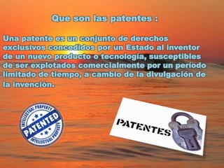 Que son las patentes :
Una patente es un conjunto de derechos
exclusivos concedidos por un Estado al inventor
de un nuevo producto o tecnología, susceptibles
de ser explotados comercialmente por un período
limitado de tiempo, a cambio de la divulgación de
la invención.
 