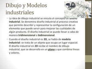 Dibujo y Modelos
industriales
• La idea de dibujo industrial se vincula al concepto de diseño
industrial. Se denomina diseño industrial al proceso creativo
que permite describir y representar la configuración de un
elemento que puede servir para mejorar las cualidades de
algún producto. El diseño industrial se puede llevar a cabo de
manera tridimensional o bidimensional.
• Cuando el diseño industrial es 3D, se habla de modelo
industrial: se trata de un objeto que ocupa un lugar espacial.
El diseño industrial en 2D recibe el nombre de dibujo
industrial, que se desarrolla en un plano y que combina líneas
y colores.
 