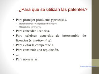 ¿Para qué se utilizan las patentes?
• Para proteger productos y procesos.
- Incrementando los ingresos y beneficios.
- Atrayendo a inversores.
• Para conceder licencias.
• Para celebrar acuerdos de intercambio de
licencias (cross-licensing).
• Para evitar la competencia.
• Para construir una reputación.
• …
• Para no usarlas.
Fuente: www.umh.es/otri
 