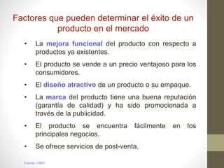Factores que pueden determinar el éxito de un
producto en el mercado
• La mejora funcional del producto con respecto a
productos ya existentes.
• El producto se vende a un precio ventajoso para los
consumidores.
• El diseño atractivo de un producto o su empaque.
• La marca del producto tiene una buena reputación
(garantía de calidad) y ha sido promocionada a
través de la publicidad.
• El producto se encuentra fácilmente en los
principales negocios.
• Se ofrece servicios de post-venta.
Fuente: OMPI
 