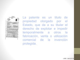 La patente es un titulo de
propiedad otorgado por el
Estado, que da a su titular el
derecho de explotar e impedir
temporalmente a otros la
fabricación, venta o utilización
comercial de la invención
protegida.
LASR Abril 2011®
 