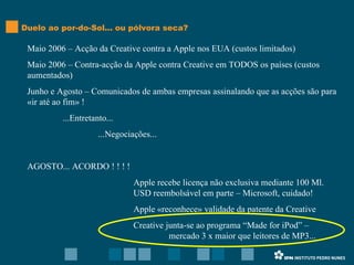 Duelo ao por-do-Sol... ou pólvora seca? Maio 2006 – Acção da Creative contra a Apple nos EUA (custos limitados) Maio 2006 – Contra-acção da Apple contra Creative em TODOS os países (custos aumentados) Junho e Agosto – Comunicados de ambas empresas assinalando que as acções são para «ir até ao fim» ! ...Entretanto... ...Negociações... AGOSTO... ACORDO ! ! ! ! Apple recebe licença não exclusiva mediante 100 Ml.  USD reembolsável em parte – Microsoft, cuidado! Apple «reconhece» validade da patente da Creative Creative junta-se ao programa “Made for iPod” –  mercado 3 x maior que leitores de MP3... 