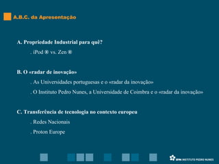 A. Propriedade Industrial para quê? . iPod  ®  vs. Zen  ® B. O «radar de inovação» . As Universidades portuguesas e o «radar da inovação» . O Instituto Pedro Nunes, a Universidade de Coimbra e o «radar da inovação» C. Transferência de tecnologia no contexto europeu . Redes Nacionais . Proton Europe A.B.C. da Apresentação 