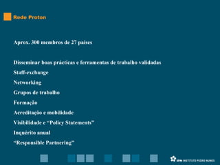 Aprox. 300 membros de 27 países Disseminar boas prácticas e ferramentas de trabalho validadas Staff-exchange Networking Grupos de trabalho Formação Acreditação e mobilidade Visibilidade e “Policy Statements” Inquérito anual “ Responsible Partnering” Rede Proton 