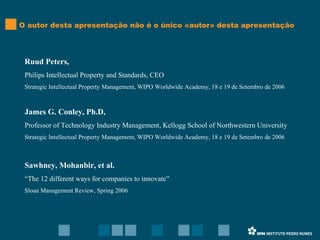 Ruud Peters,  Philips Intellectual Property and Standards, CEO Strategic Intellectual Property Management, WIPO Worldwide Academy, 18 e 19 de Setembro de 2006 James G. Conley, Ph.D,  Professor of Technology Industry Management, Kellogg School of Northwestern University Strategic Intellectual Property Management, WIPO Worldwide Academy, 18 e 19 de Setembro de 2006 Sawhney, Mohanbir, et al. “ The 12 different ways for companies to innovate” Sloan Management Review, Spring 2006 O autor desta apresentação não é o único «autor» desta apresentação 
