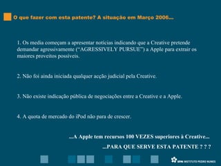 O que fazer com esta patente? A situação em Março 2006... 1. Os media começam a apresentar notícias indicando que a Creative pretende demandar agressivamente (“AGRESSIVELY PURSUE”) a Apple para extrair os maiores proveitos possíveis. 2. Não foi ainda iniciada qualquer acção judicial pela Creative. 3. Não existe indicação pública de negociações entre a Creative e a Apple. 4. A quota de mercado do iPod não para de crescer. ...A Apple tem recursos 100 VEZES superiores à Creative...  ...PARA QUE SERVE ESTA PATENTE ? ? ? 