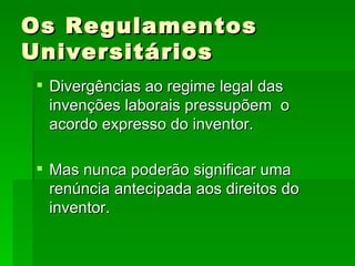 Os Regulamentos Universitários Divergências ao regime legal das invenções laborais pressupõem  o acordo expresso do inventor. Mas nunca poderão significar uma renúncia antecipada aos direitos do inventor. 