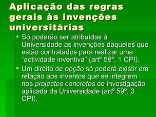 Aplicação das regras gerais às invenções universitárias Só poderão ser atribuídas à Universidade as invenções daqueles que estão contratados para realizar uma “actividade inventiva” (artº 59º, 1 CPI). Um direito de  opção  só poderá existir em relação aos inventos que se integrem nos  projectos concretos  de investigação aplicada da Universidade (artº 59º, 3 CPI). 