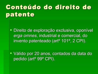 Conteúdo do direito de patente Direito de exploração exclusiva, oponível  erga omnes , industrial e comercial, do invento patenteado (artº 101º, 2 CPI). Válido por 20 anos, contados da data do pedido (artº 99º CPI). 