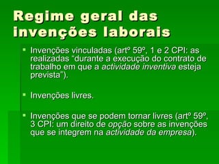 Regime geral das invenções laborais Invenções vinculadas (artº 59º, 1 e 2 CPI: as realizadas “durante a execução do contrato de trabalho em que a  actividade inventiva  esteja prevista”).  Invenções livres. Invenções que se podem tornar livres (artº 59º, 3 CPI: um direito de  opção  sobre as invenções que se integrem na  actividade da empresa ). 