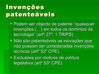 Invenções patenteáveis Podem ser objecto de patente “quaisquer invenções (…) em todos os domínios da tecnologia” (artº 27º, 1 TRIPS). Não são patenteáveis as inovações que não possam ser consideradas invenções técnicas (artº 52º CPE). Exclusões por motivos de política legislativa (artº 53º CPE). 