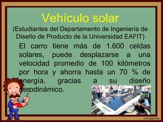 Vehículo solar
(Estudiantes del Departamento de Ingeniería de
Diseño de Producto de la Universidad EAFIT)
El carro tiene más de 1.600 celdas
solares, puede desplazarse a una
velocidad promedio de 100 kilómetros
por hora y ahorra hasta un 70 % de
energía, gracias a su diseño
aerodinámico.
 