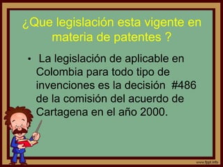 ¿Que legislación esta vigente en
materia de patentes ?
• La legislación de aplicable en
Colombia para todo tipo de
invenciones es la decisión #486
de la comisión del acuerdo de
Cartagena en el año 2000.
 