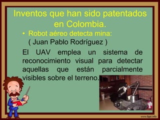 Inventos que han sido patentados
en Colombia.
• Robot aéreo detecta mina:
( Juan Pablo Rodríguez )
El UAV emplea un sistema de
reconocimiento visual para detectar
aquellas que están parcialmente
visibles sobre el terreno.
 