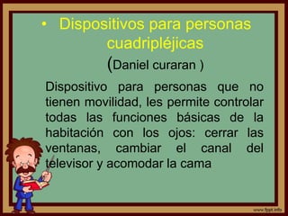 • Dispositivos para personas
cuadripléjicas
(Daniel curaran )
Dispositivo para personas que no
tienen movilidad, les permite controlar
todas las funciones básicas de la
habitación con los ojos: cerrar las
ventanas, cambiar el canal del
televisor y acomodar la cama
 