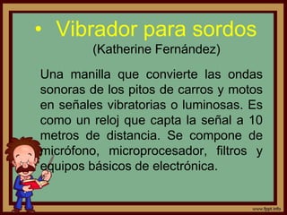 • Vibrador para sordos
(Katherine Fernández)
Una manilla que convierte las ondas
sonoras de los pitos de carros y motos
en señales vibratorias o luminosas. Es
como un reloj que capta la señal a 10
metros de distancia. Se compone de
micrófono, microprocesador, filtros y
equipos básicos de electrónica.
 