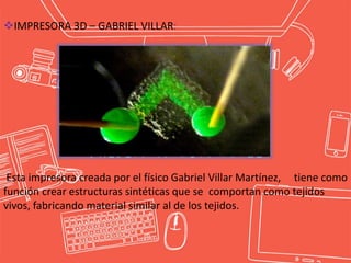 IMPRESORA 3D – GABRIEL VILLAR:
Esta impresora creada por el físico Gabriel Villar Martínez, tiene como
función crear estructuras sintéticas que se comportan como tejidos
vivos, fabricando material similar al de los tejidos.
 