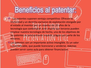  Las patentes suponen ventaja competitiva: Ofrecen la
titularidad y un derecho exclusivo de explotación otorgado por
el estado al inventor por un máximo de 20 años de la
tecnología que contemplan esto impide que terceros pueden
emplear nuestra tecnologia de hecho, una de los objetivos de
las patentes es precisamente impedir, plagios por parte de los
terceros.
Las patentes son un importante activo intangible. Es un valor
cuanticaficable, que puede licenciarse y venderse. Ademas
pueden servir como aula para obtener financiacion.
Beneficios al patentar:
 
