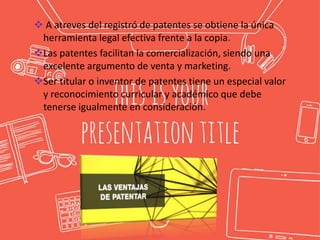  A atreves del registró de patentes se obtiene la única
herramienta legal efectiva frente a la copia.
Las patentes facilitan la comercialización, siendo una
excelente argumento de venta y marketing.
Ser titular o inventor de patentes tiene un especial valor
y reconocimiento curricular y académico que debe
tenerse igualmente en consideración.
 