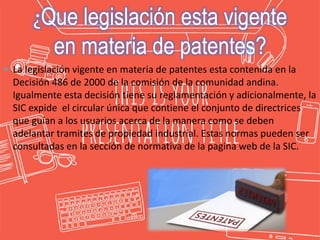  La legislación vigente en materia de patentes esta contenida en la
Decisión 486 de 2000 de la comisión de la comunidad andina.
Igualmente esta decisión tiene su reglamentación y adicionalmente, la
SIC expide el circular única que contiene el conjunto de directrices
que guían a los usuarios acerca de la manera como se deben
adelantar tramites de propiedad industrial. Estas normas pueden ser
consultadas en la sección de normativa de la pagina web de la SIC.
¿Que legislación esta vigente
en materia de patentes?
 