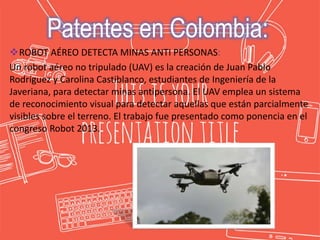 ROBOT AÉREO DETECTA MINAS ANTI PERSONAS:
Un robot aéreo no tripulado (UAV) es la creación de Juan Pablo
Rodríguez y Carolina Castiblanco, estudiantes de Ingeniería de la
Javeriana, para detectar minas antipersona. El UAV emplea un sistema
de reconocimiento visual para detectar aquellas que están parcialmente
visibles sobre el terreno. El trabajo fue presentado como ponencia en el
congreso Robot 2013.
Patentes en Colombia:
 