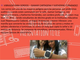  VIBRASOR PARA SORDOS – ISAMAR CARTAGENA Y KATHERINE FERNÁNDEZ:
Los carros son uno de los mayores peligros para las personas con problemas
auditivos cuando están caminando por la calle. Isamar Cartagena, con
hipoacusia severa, y Katherine Fernández, con sordera profunda, lo saben muy
bien. En 2012, siendo estudiantes de décimo grado en la Institución Educativa
Juan Nepomuceno Cadavid, en Itagüí (Antioquia), crearon Vibrasor; una
manilla que convierte las ondas sonoras de los pitos de carros y motos en
señales vibratorias o luminosas. Es como un reloj que capta la señal a 10
metros de distancia. Se compone de micrófono, microprocesador, filtros y
equipos básicos de electrónica.
 