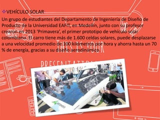VEHÍCULO SOLAR:
Un grupo de estudiantes del Departamento de Ingeniería de Diseño de
Producto de la Universidad EAFIT, en Medellín, junto con su profesor
crearon en 2013 ‘Primavera’, el primer prototipo de vehículo solar
colombiano. El carro tiene más de 1.600 celdas solares, puede desplazarse
a una velocidad promedio de 100 kilómetros por hora y ahorra hasta un 70
% de energía, gracias a su diseño aerodinámico.
 